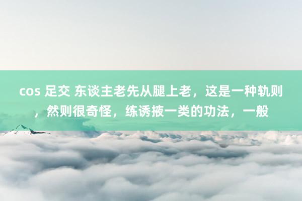 cos 足交 东谈主老先从腿上老，这是一种轨则，然则很奇怪，练诱掖一类的功法，一般