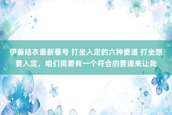 伊藤結衣最新番号 打坐入定的六种要道 打坐想要入定，咱们需要有一个符合的要道来让我