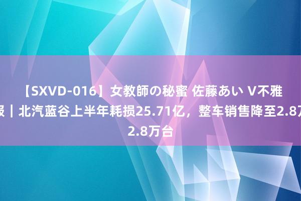 【SXVD-016】女教師の秘蜜 佐藤あい V不雅财报｜北汽蓝谷上半年耗损25.71亿，整车销售降至2.8万台