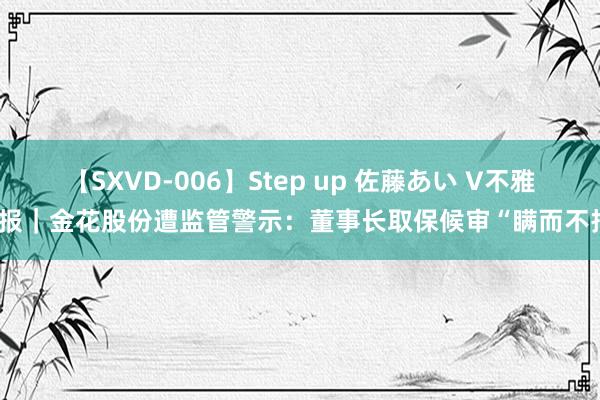 【SXVD-006】Step up 佐藤あい V不雅财报｜金花股份遭监管警示：董事长取保候审“瞒而不报”