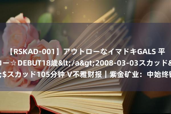 【RSKAD-001】アウトローなイマドキGALS 平成生まれ アウトロー☆DEBUT18歳</a>2008-03-03スカッド&$スカッド105分钟 V不雅财报｜紫金矿业：中始终铜供应穷乏场面未发生彰着变化