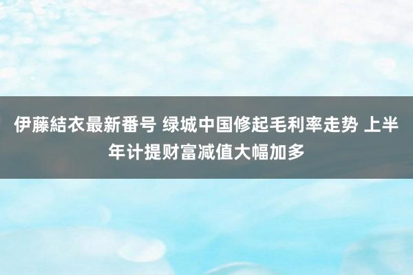 伊藤結衣最新番号 绿城中国修起毛利率走势 上半年计提财富减值大幅加多