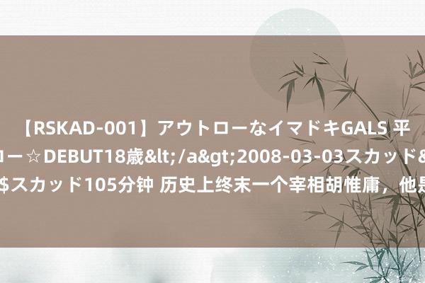 【RSKAD-001】アウトローなイマドキGALS 平成生まれ アウトロー☆DEBUT18歳</a>2008-03-03スカッド&$スカッド105分钟 历史上终末一个宰相胡惟庸，他是若何死的？果真是被痒死的吗？