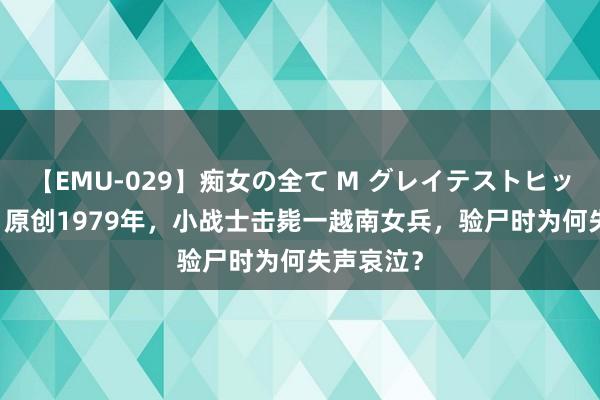 【EMU-029】痴女の全て M グレイテストヒッツ 4時間 原创1979年，小战士击毙一越南女兵，验尸时为何失声哀泣？